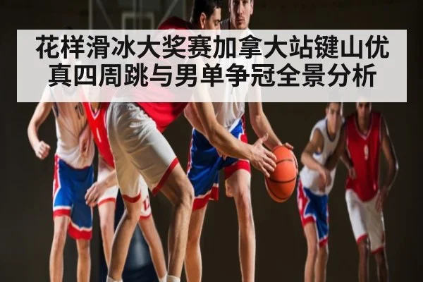 花样滑冰大奖赛加拿大站键山优真四周跳与男单争冠全景分析